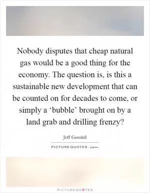Nobody disputes that cheap natural gas would be a good thing for the economy. The question is, is this a sustainable new development that can be counted on for decades to come, or simply a ‘bubble’ brought on by a land grab and drilling frenzy? Picture Quote #1