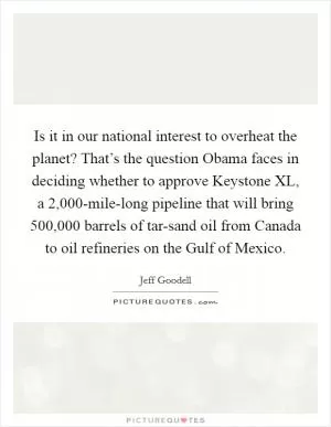 Is it in our national interest to overheat the planet? That’s the question Obama faces in deciding whether to approve Keystone XL, a 2,000-mile-long pipeline that will bring 500,000 barrels of tar-sand oil from Canada to oil refineries on the Gulf of Mexico Picture Quote #1
