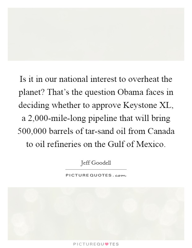 Is it in our national interest to overheat the planet? That's the question Obama faces in deciding whether to approve Keystone XL, a 2,000-mile-long pipeline that will bring 500,000 barrels of tar-sand oil from Canada to oil refineries on the Gulf of Mexico Picture Quote #1