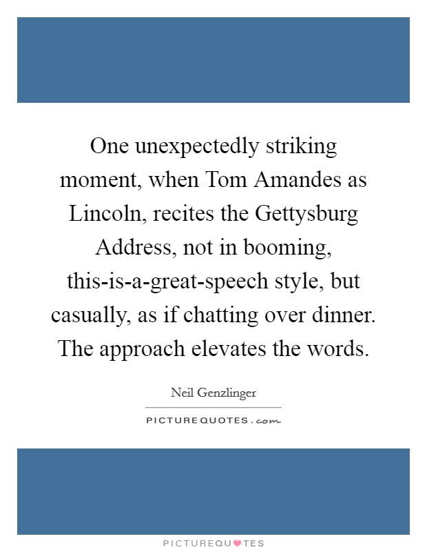 One unexpectedly striking moment, when Tom Amandes as Lincoln, recites the Gettysburg Address, not in booming, this-is-a-great-speech style, but casually, as if chatting over dinner. The approach elevates the words Picture Quote #1