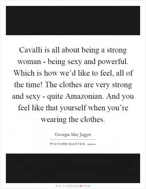 Cavalli is all about being a strong woman - being sexy and powerful. Which is how we’d like to feel, all of the time! The clothes are very strong and sexy - quite Amazonian. And you feel like that yourself when you’re wearing the clothes Picture Quote #1