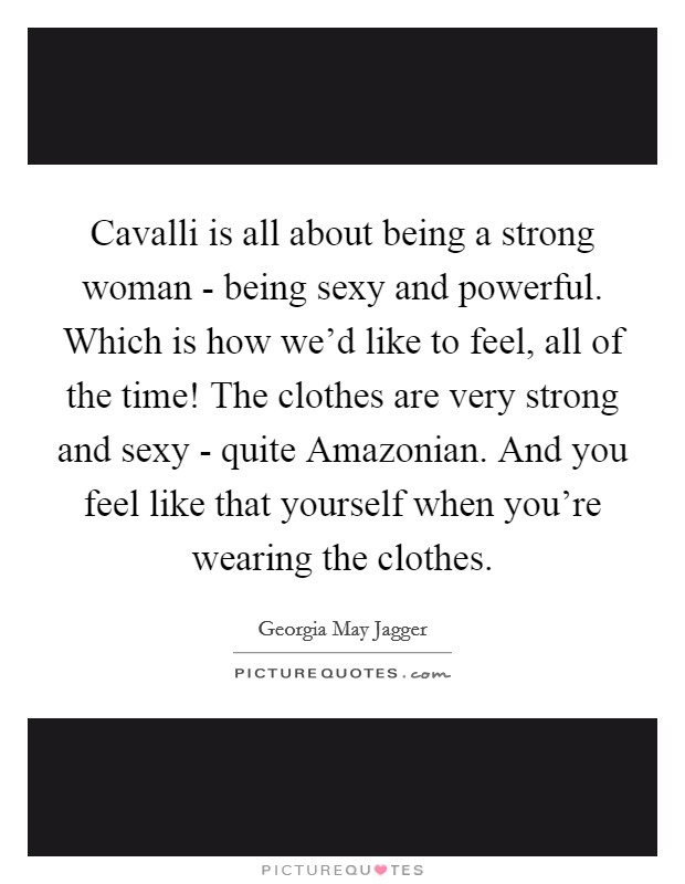 Cavalli is all about being a strong woman - being sexy and powerful. Which is how we'd like to feel, all of the time! The clothes are very strong and sexy - quite Amazonian. And you feel like that yourself when you're wearing the clothes Picture Quote #1