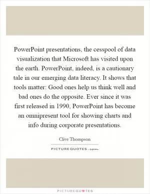 PowerPoint presentations, the cesspool of data visualization that Microsoft has visited upon the earth. PowerPoint, indeed, is a cautionary tale in our emerging data literacy. It shows that tools matter: Good ones help us think well and bad ones do the opposite. Ever since it was first released in 1990, PowerPoint has become an omnipresent tool for showing charts and info during corporate presentations Picture Quote #1