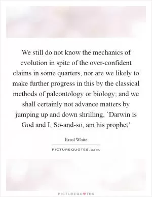 We still do not know the mechanics of evolution in spite of the over-confident claims in some quarters, nor are we likely to make further progress in this by the classical methods of paleontology or biology; and we shall certainly not advance matters by jumping up and down shrilling, `Darwin is God and I, So-and-so, am his prophet’ Picture Quote #1