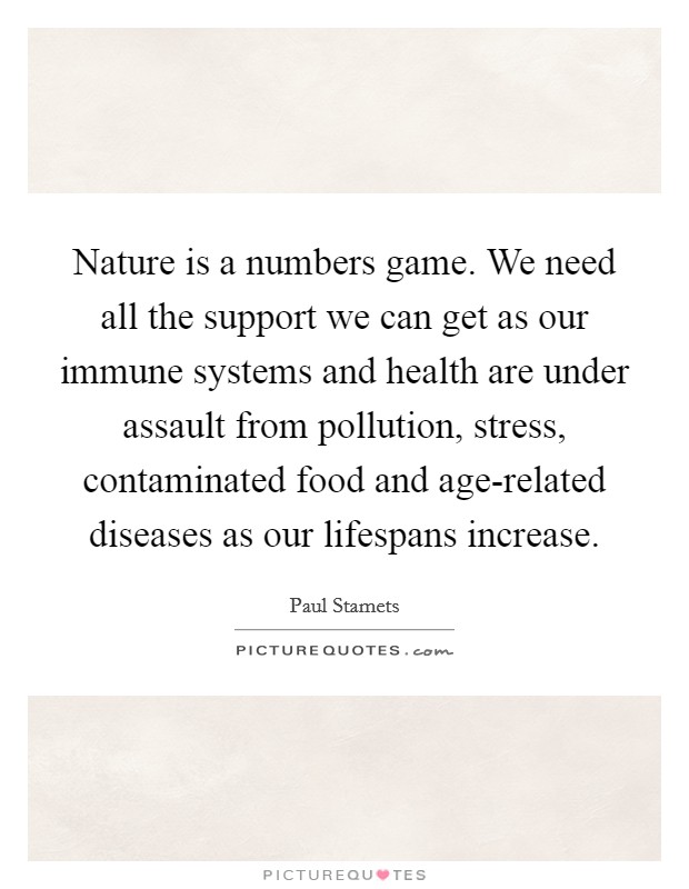 Nature is a numbers game. We need all the support we can get as our immune systems and health are under assault from pollution, stress, contaminated food and age-related diseases as our lifespans increase Picture Quote #1