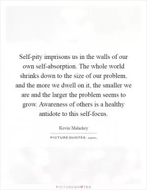 Self-pity imprisons us in the walls of our own self-absorption. The whole world shrinks down to the size of our problem, and the more we dwell on it, the smaller we are and the larger the problem seems to grow. Awareness of others is a healthy antidote to this self-focus Picture Quote #1