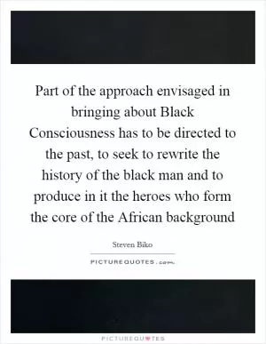 Part of the approach envisaged in bringing about Black Consciousness has to be directed to the past, to seek to rewrite the history of the black man and to produce in it the heroes who form the core of the African background Picture Quote #1