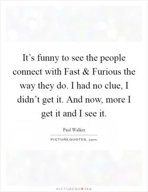 It’s funny to see the people connect with Fast and Furious the way they do. I had no clue, I didn’t get it. And now, more I get it and I see it Picture Quote #1