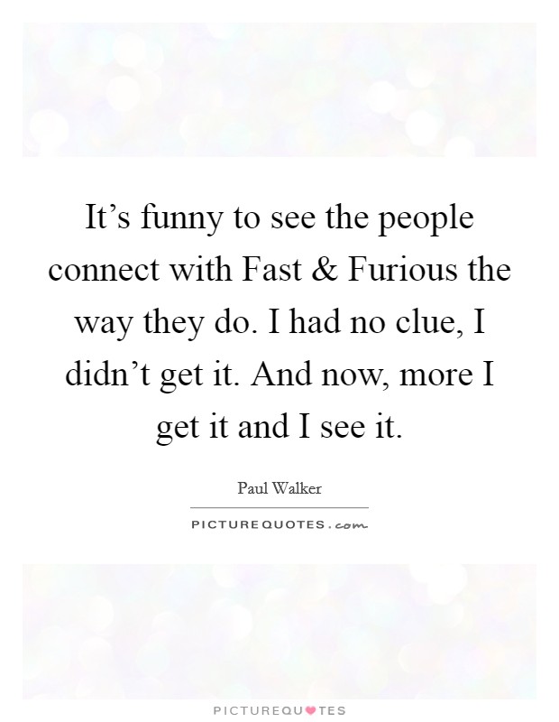 It's funny to see the people connect with Fast and Furious the way they do. I had no clue, I didn't get it. And now, more I get it and I see it Picture Quote #1
