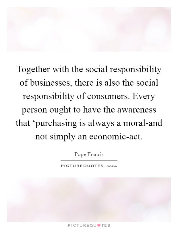 Together with the social responsibility of businesses, there is also the social responsibility of consumers. Every person ought to have the awareness that ‘purchasing is always a moral-and not simply an economic-act Picture Quote #1