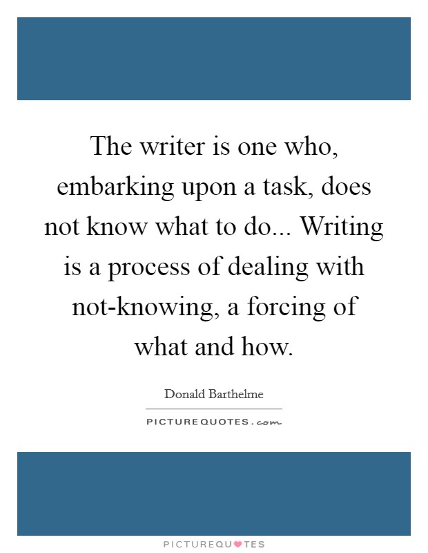 The writer is one who, embarking upon a task, does not know what to do... Writing is a process of dealing with not-knowing, a forcing of what and how Picture Quote #1