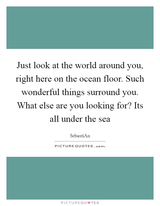 Just look at the world around you, right here on the ocean floor. Such wonderful things surround you. What else are you looking for? Its all under the sea Picture Quote #1