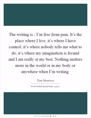 The writing is - I’m free from pain. It’s the place where I live; it’s where I have control; it’s where nobody tells me what to do; it’s where my imagination is fecund and I am really at my best. Nothing matters more in the world or in my body or anywhere when I’m writing Picture Quote #1