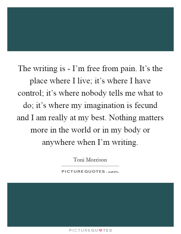 The writing is - I'm free from pain. It's the place where I live; it's where I have control; it's where nobody tells me what to do; it's where my imagination is fecund and I am really at my best. Nothing matters more in the world or in my body or anywhere when I'm writing Picture Quote #1