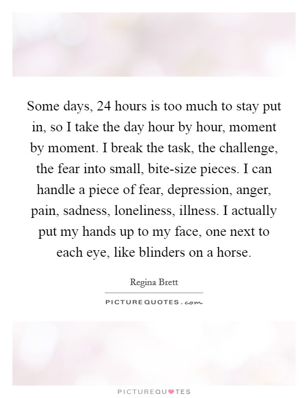 Some days, 24 hours is too much to stay put in, so I take the day hour by hour, moment by moment. I break the task, the challenge, the fear into small, bite-size pieces. I can handle a piece of fear, depression, anger, pain, sadness, loneliness, illness. I actually put my hands up to my face, one next to each eye, like blinders on a horse Picture Quote #1
