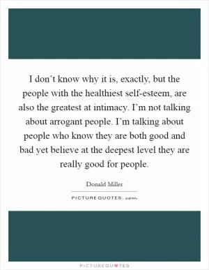 I don’t know why it is, exactly, but the people with the healthiest self-esteem, are also the greatest at intimacy. I’m not talking about arrogant people. I’m talking about people who know they are both good and bad yet believe at the deepest level they are really good for people Picture Quote #1