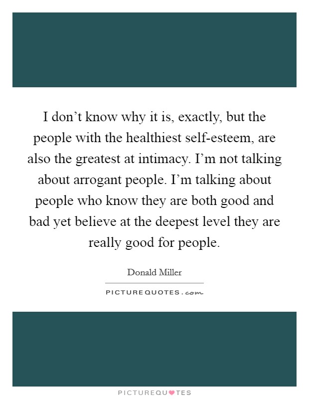 I don't know why it is, exactly, but the people with the healthiest self-esteem, are also the greatest at intimacy. I'm not talking about arrogant people. I'm talking about people who know they are both good and bad yet believe at the deepest level they are really good for people Picture Quote #1
