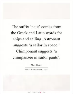 The suffix ‘naut’ comes from the Greek and Latin words for ships and sailing. Astronaut suggests ‘a sailor in space.’ Chimponaut suggests ‘a chimpanzee in sailor pants’ Picture Quote #1