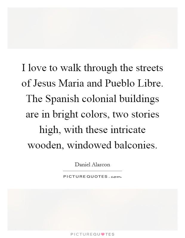 I love to walk through the streets of Jesus Maria and Pueblo Libre. The Spanish colonial buildings are in bright colors, two stories high, with these intricate wooden, windowed balconies Picture Quote #1