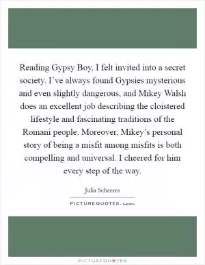 Reading Gypsy Boy, I felt invited into a secret society. I’ve always found Gypsies mysterious and even slightly dangerous, and Mikey Walsh does an excellent job describing the cloistered lifestyle and fascinating traditions of the Romani people. Moreover, Mikey’s personal story of being a misfit among misfits is both compelling and universal. I cheered for him every step of the way Picture Quote #1