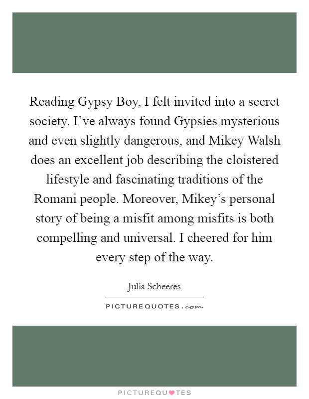 Reading Gypsy Boy, I felt invited into a secret society. I've always found Gypsies mysterious and even slightly dangerous, and Mikey Walsh does an excellent job describing the cloistered lifestyle and fascinating traditions of the Romani people. Moreover, Mikey's personal story of being a misfit among misfits is both compelling and universal. I cheered for him every step of the way Picture Quote #1