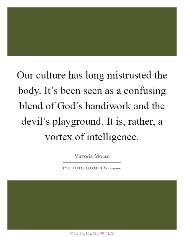 Our culture has long mistrusted the body. It's been seen as a confusing blend of God's handiwork and the devil's playground. It is, rather, a vortex of intelligence Picture Quote #1