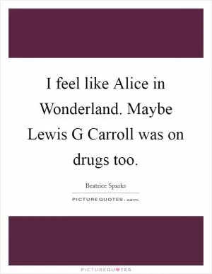 I feel like Alice in Wonderland. Maybe Lewis G Carroll was on drugs too Picture Quote #1