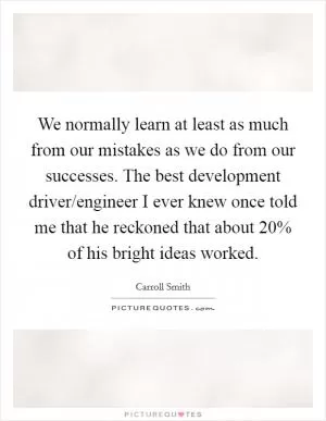 We normally learn at least as much from our mistakes as we do from our successes. The best development driver/engineer I ever knew once told me that he reckoned that about 20% of his bright ideas worked Picture Quote #1