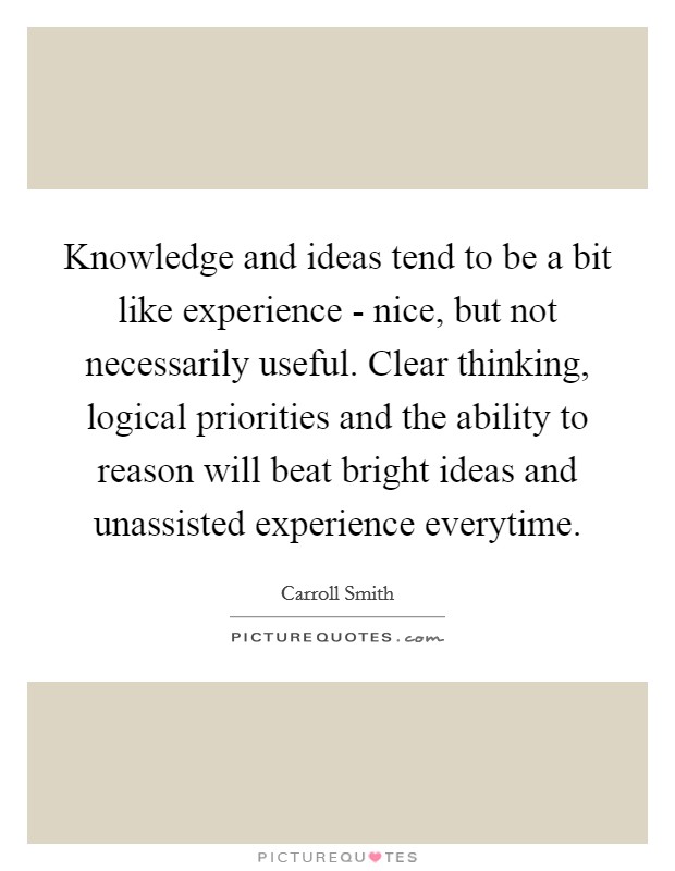 Knowledge and ideas tend to be a bit like experience - nice, but not necessarily useful. Clear thinking, logical priorities and the ability to reason will beat bright ideas and unassisted experience everytime Picture Quote #1