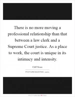 There is no more moving a professional relationship than that between a law clerk and a Supreme Court justice. As a place to work, the court is unique in its intimacy and intensity Picture Quote #1