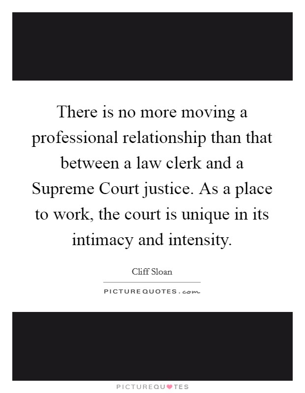 There is no more moving a professional relationship than that between a law clerk and a Supreme Court justice. As a place to work, the court is unique in its intimacy and intensity Picture Quote #1