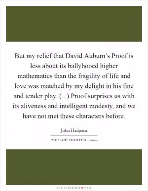 But my relief that David Auburn’s Proof is less about its ballyhooed higher mathematics than the fragility of life and love was matched by my delight in his fine and tender play. (...) Proof surprises us with its aliveness and intelligent modesty, and we have not met these characters before Picture Quote #1