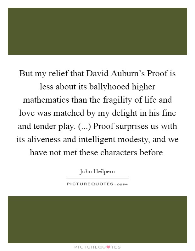But my relief that David Auburn's Proof is less about its ballyhooed higher mathematics than the fragility of life and love was matched by my delight in his fine and tender play. (...) Proof surprises us with its aliveness and intelligent modesty, and we have not met these characters before Picture Quote #1