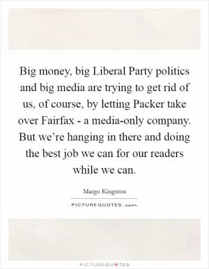 Big money, big Liberal Party politics and big media are trying to get rid of us, of course, by letting Packer take over Fairfax - a media-only company. But we’re hanging in there and doing the best job we can for our readers while we can Picture Quote #1