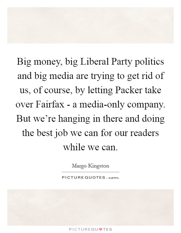 Big money, big Liberal Party politics and big media are trying to get rid of us, of course, by letting Packer take over Fairfax - a media-only company. But we're hanging in there and doing the best job we can for our readers while we can Picture Quote #1