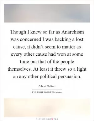Though I knew so far as Anarchism was concerned I was backing a lost cause, it didn’t seem to matter as every other cause had won at some time but that of the people themselves. At least it threw so a light on any other political persuasion Picture Quote #1