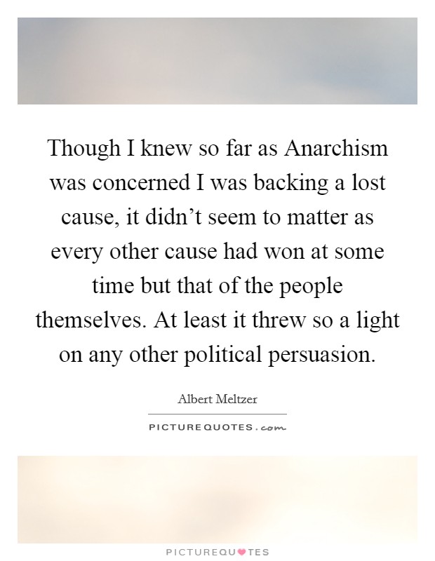 Though I knew so far as Anarchism was concerned I was backing a lost cause, it didn't seem to matter as every other cause had won at some time but that of the people themselves. At least it threw so a light on any other political persuasion Picture Quote #1