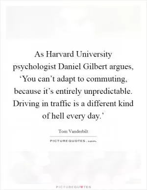 As Harvard University psychologist Daniel Gilbert argues, ‘You can’t adapt to commuting, because it’s entirely unpredictable. Driving in traffic is a different kind of hell every day.’ Picture Quote #1