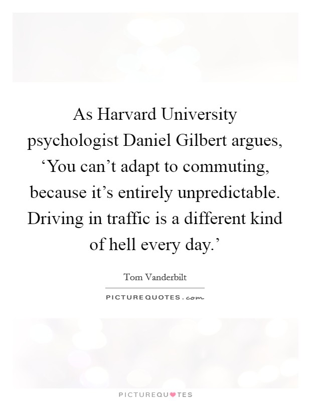 As Harvard University psychologist Daniel Gilbert argues, ‘You can't adapt to commuting, because it's entirely unpredictable. Driving in traffic is a different kind of hell every day.' Picture Quote #1
