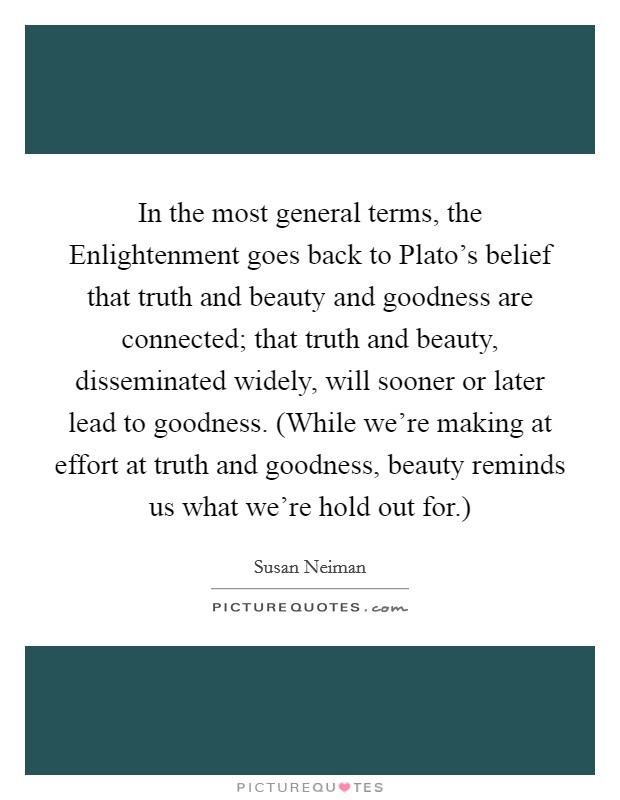 In the most general terms, the Enlightenment goes back to Plato's belief that truth and beauty and goodness are connected; that truth and beauty, disseminated widely, will sooner or later lead to goodness. (While we're making at effort at truth and goodness, beauty reminds us what we're hold out for.) Picture Quote #1