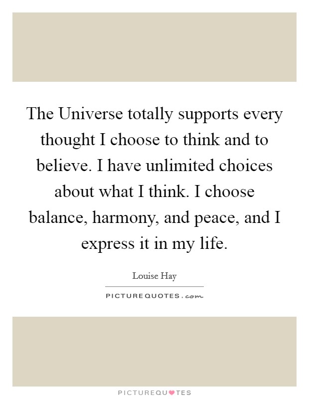 The Universe totally supports every thought I choose to think and to believe. I have unlimited choices about what I think. I choose balance, harmony, and peace, and I express it in my life Picture Quote #1