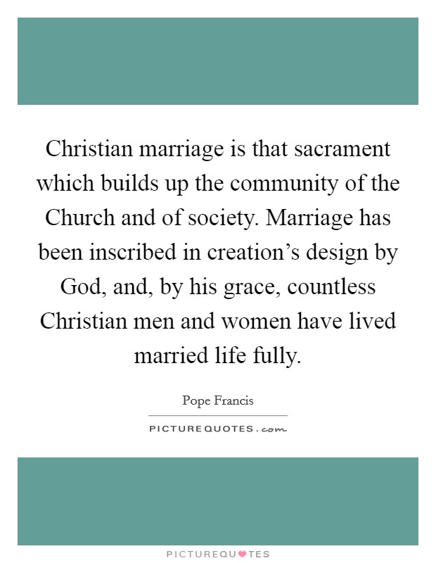 Christian marriage is that sacrament which builds up the community of the Church and of society. Marriage has been inscribed in creation's design by God, and, by his grace, countless Christian men and women have lived married life fully Picture Quote #1