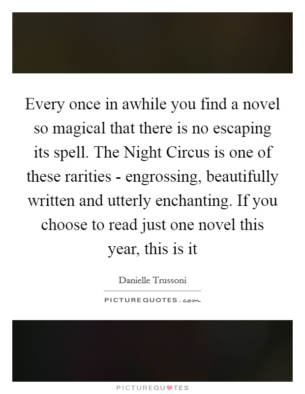 Every once in awhile you find a novel so magical that there is no escaping its spell. The Night Circus is one of these rarities - engrossing, beautifully written and utterly enchanting. If you choose to read just one novel this year, this is it Picture Quote #1