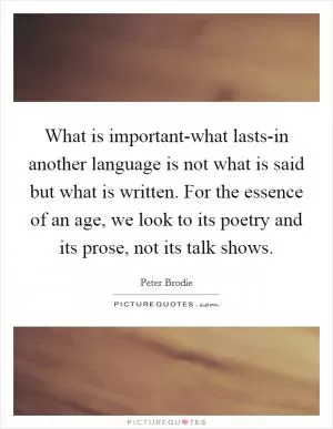 What is important-what lasts-in another language is not what is said but what is written. For the essence of an age, we look to its poetry and its prose, not its talk shows Picture Quote #1