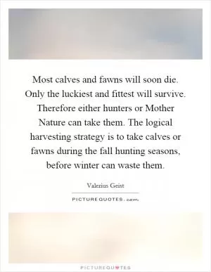 Most calves and fawns will soon die. Only the luckiest and fittest will survive. Therefore either hunters or Mother Nature can take them. The logical harvesting strategy is to take calves or fawns during the fall hunting seasons, before winter can waste them Picture Quote #1