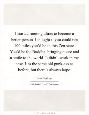 I started running ultras to become a better person. I thought if you could run 100 miles you’d be in this Zen state. You’d be the Buddha, bringing peace and a smile to the world. It didn’t work in my case. I’m the same old punk-ass as before, but there’s always hope Picture Quote #1