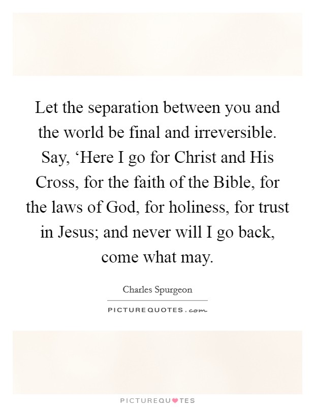 Let the separation between you and the world be final and irreversible. Say, ‘Here I go for Christ and His Cross, for the faith of the Bible, for the laws of God, for holiness, for trust in Jesus; and never will I go back, come what may Picture Quote #1