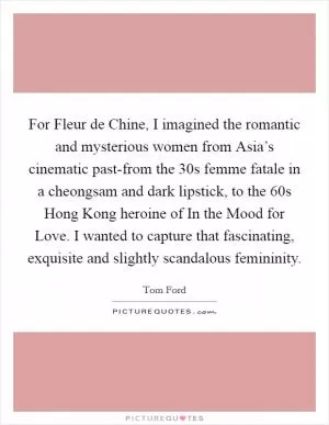 For Fleur de Chine, I imagined the romantic and mysterious women from Asia’s cinematic past-from the  30s femme fatale in a cheongsam and dark lipstick, to the 60s Hong Kong heroine of In the Mood for Love. I wanted to capture that fascinating, exquisite and slightly scandalous femininity Picture Quote #1