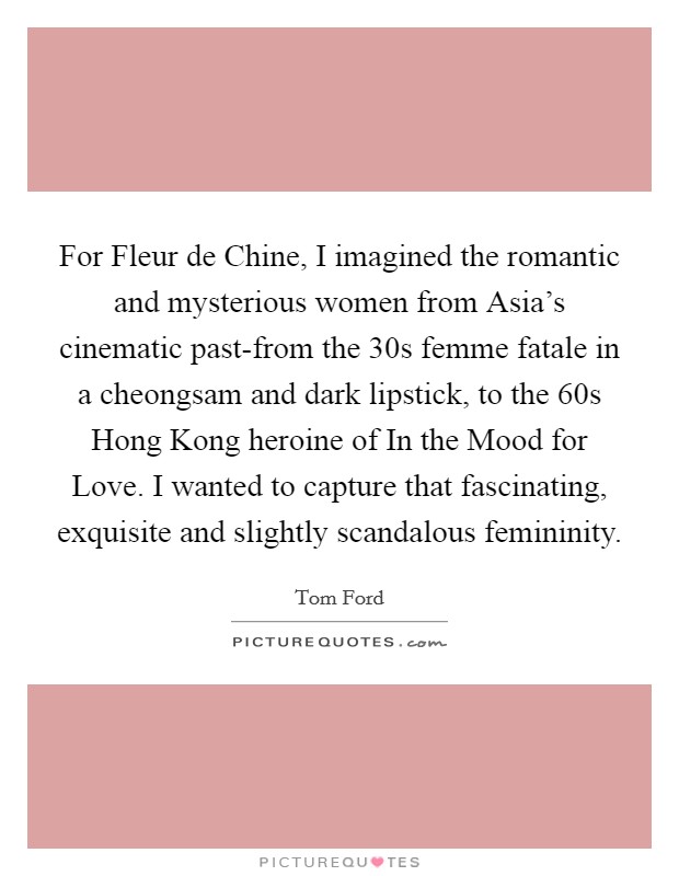 For Fleur de Chine, I imagined the romantic and mysterious women from Asia's cinematic past-from the  30s femme fatale in a cheongsam and dark lipstick, to the 60s Hong Kong heroine of In the Mood for Love. I wanted to capture that fascinating, exquisite and slightly scandalous femininity Picture Quote #1
