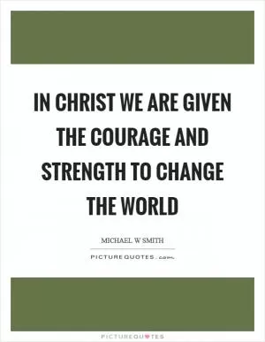 In Christ we are given the courage and strength to change the world Picture Quote #1